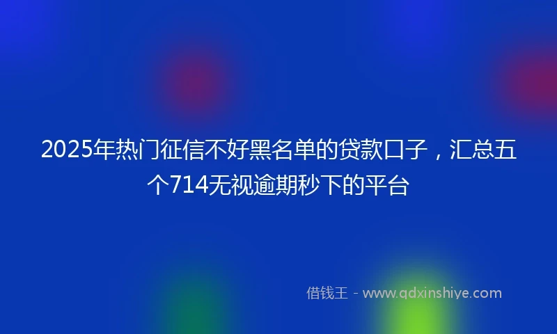2025年热门征信不好黑名单的贷款口子，汇总五个714无视逾期秒下的平台