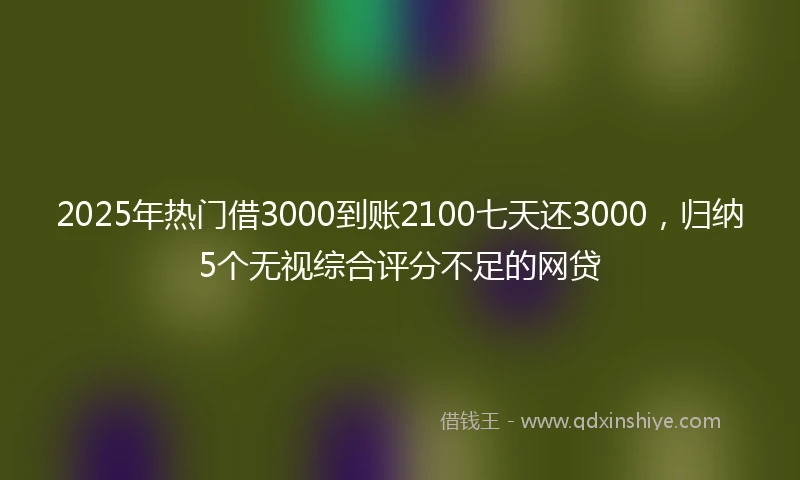 2025年热门借3000到账2100七天还3000，归纳5个无视综合评分不足的网贷