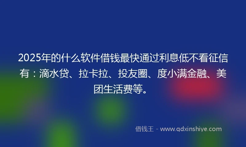 2025年的什么软件借钱最快通过利息低不看征信有：滴水贷、拉卡拉、投友圈、度小满金融、美团生活费等。