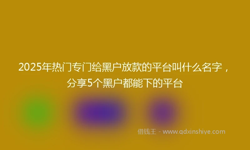 2025年热门专门给黑户放款的平台叫什么名字，分享5个黑户都能下的平台