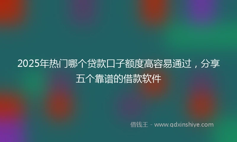 2025年热门哪个贷款口子额度高容易通过，分享五个靠谱的借款软件