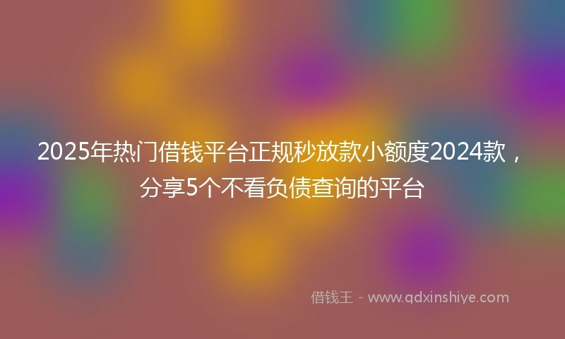 2025年热门借钱平台正规秒放款小额度2024款，分享5个不看负债查询的平台