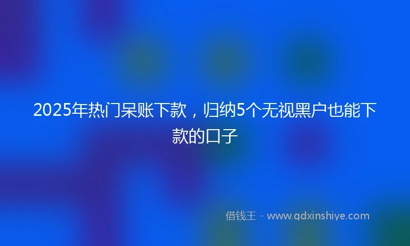 2025年热门呆账下款,归纳5个无视黑户也能下款的口子