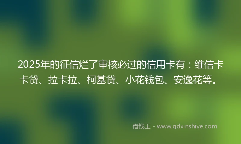 2025年的征信烂了审核必过的信用卡有：维信卡卡贷、拉卡拉、柯基贷、小花钱包、安逸花等。