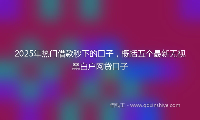 2025年热门借款秒下的口子，概括五个最新无视黑白户网贷口子