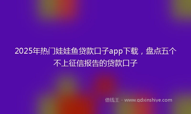 2025年热门娃娃鱼贷款口子app下载,盘点五个不上征信报告的贷款口子
