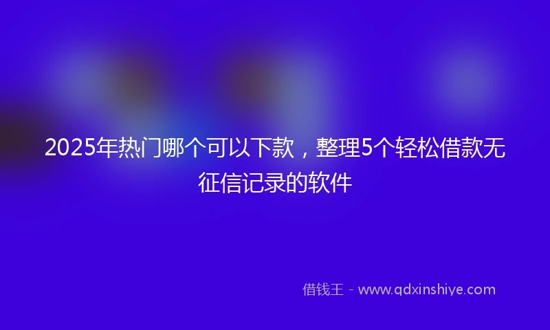 2025年热门哪个可以下款，整理5个轻松借款无征信记录的软件