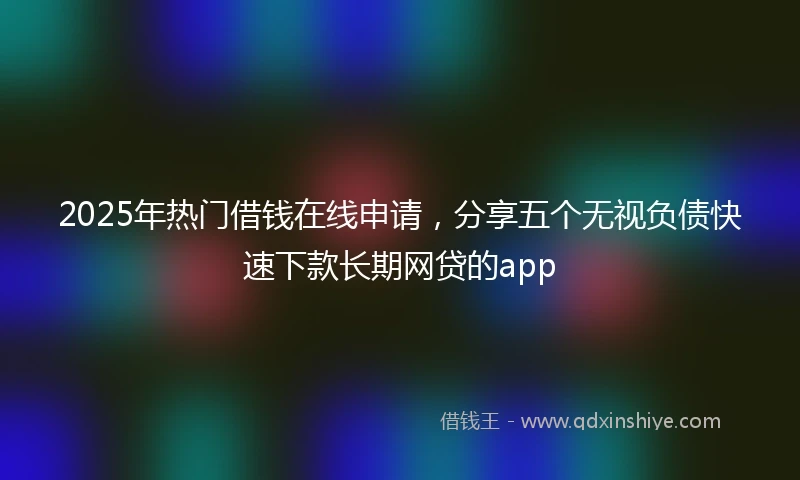 2025年热门借钱在线申请，分享五个无视负债快速下款长期网贷的app