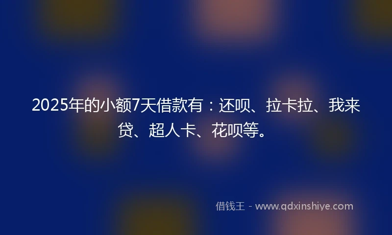 2025年的小额7天借款有：还呗、拉卡拉、我来贷、超人卡、花呗等。