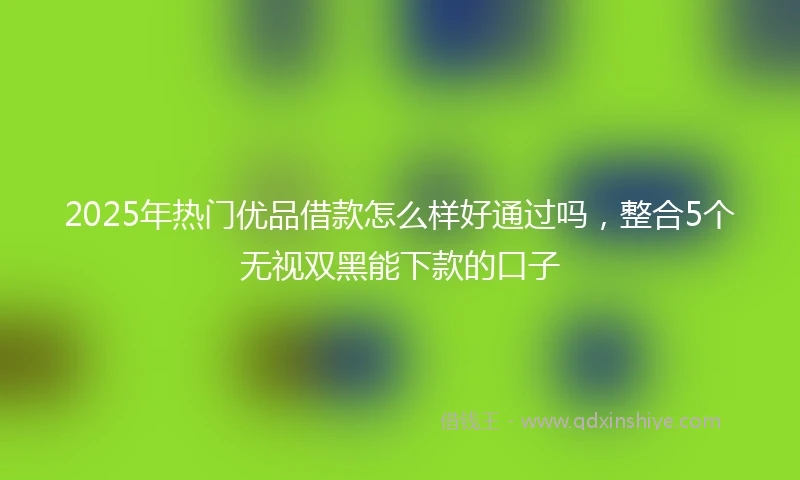 2025年热门优品借款怎么样好通过吗，整合5个无视双黑能下款的口子