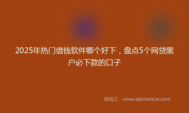 2025年热门借钱软件哪个好下，盘点5个网贷黑户必下款的口子