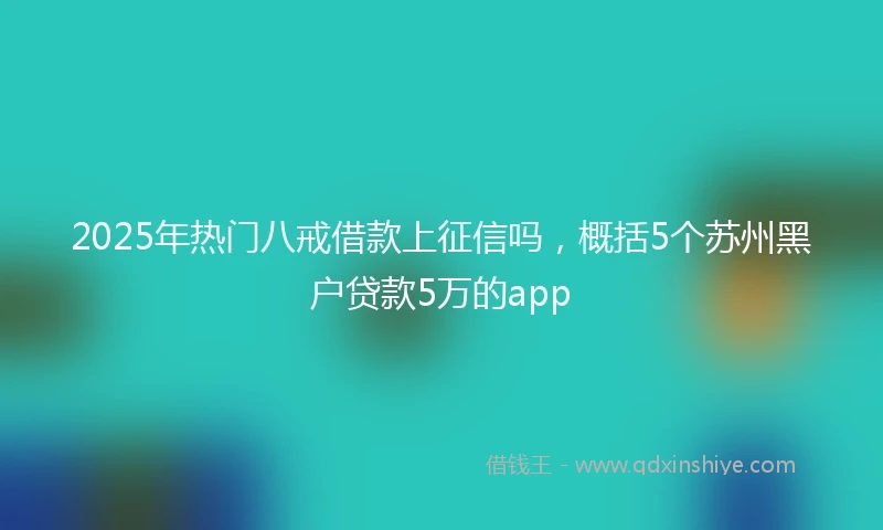 2025年热门八戒借款上征信吗，概括5个苏州黑户贷款5万的app