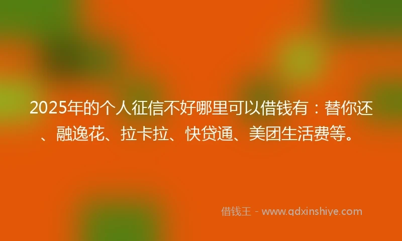 2025年的个人征信不好哪里可以借钱有：替你还、融逸花、拉卡拉、快贷通、美团生活费等。