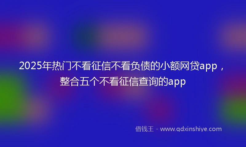 2025年热门不看征信不看负债的小额网贷app，整合五个不看征信查询的app