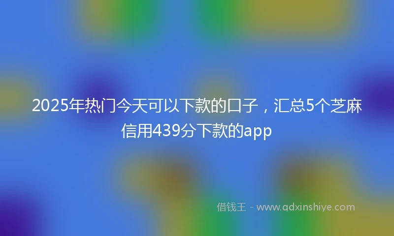 2025年热门今天可以下款的口子，汇总5个芝麻信用439分下款的app
