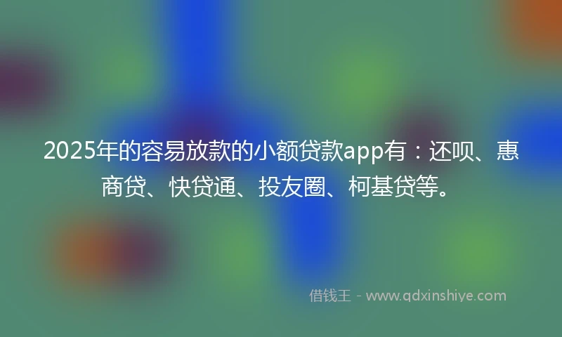 2025年的容易放款的小额贷款app有：还呗、惠商贷、快贷通、投友圈、柯基贷等。