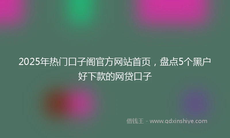 2025年热门口子阁官方网站首页，盘点5个黑户好下款的网贷口子
