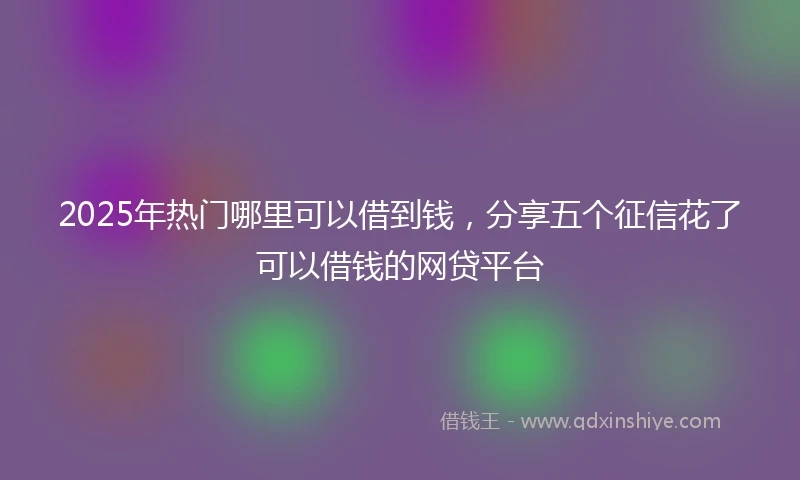 2025年热门哪里可以借到钱，分享五个征信花了可以借钱的网贷平台