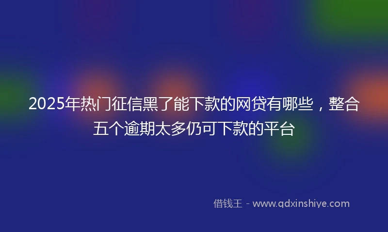 2025年热门征信黑了能下款的网贷有哪些，整合五个逾期太多仍可下款的平台