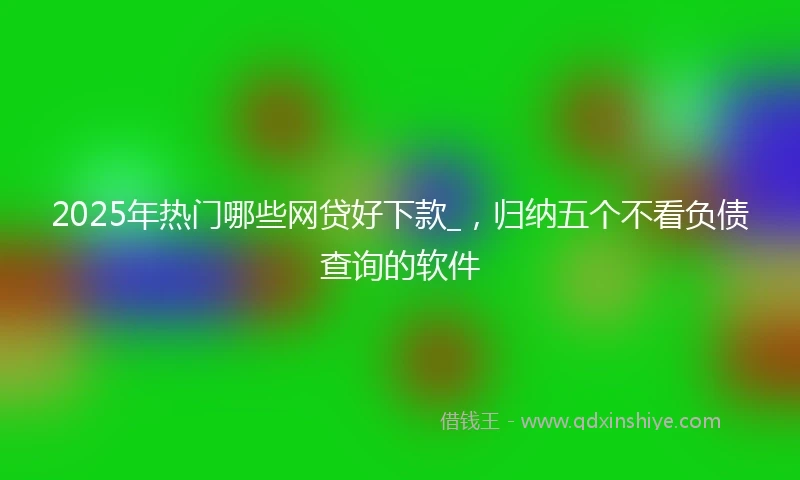 2025年热门哪些网贷好下款_，归纳五个不看负债查询的软件