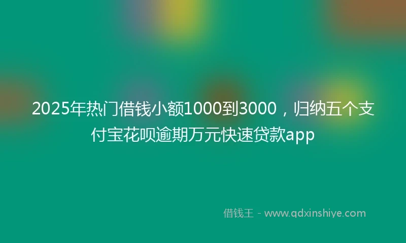 2025年热门借钱小额1000到3000，归纳五个支付宝花呗逾期万元快速贷款app