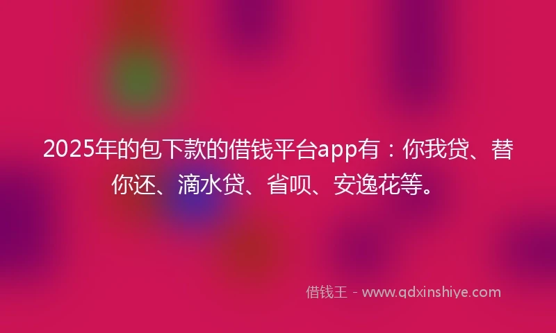 2025年的包下款的借钱平台app有：你我贷、替你还、滴水贷、省呗、安逸花等。
