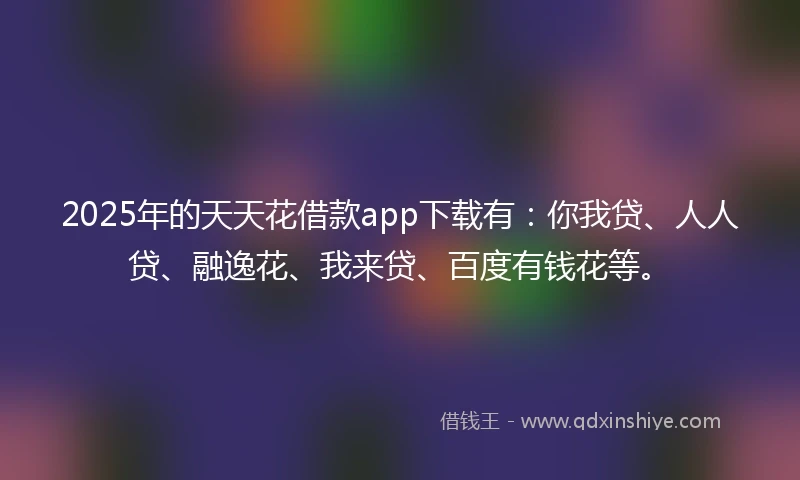 2025年的天天花借款app下载有：你我贷、人人贷、融逸花、我来贷、百度有钱花等。