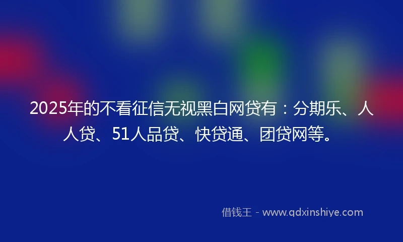 2025年的不看征信无视黑白网贷有：分期乐、人人贷、51人品贷、快贷通、团贷网等。