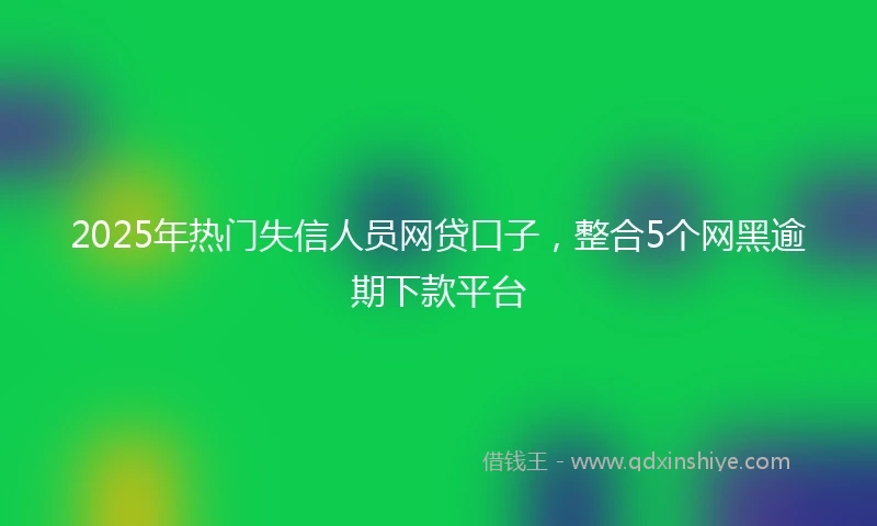 2025年热门失信人员网贷口子，整合5个网黑逾期下款平台