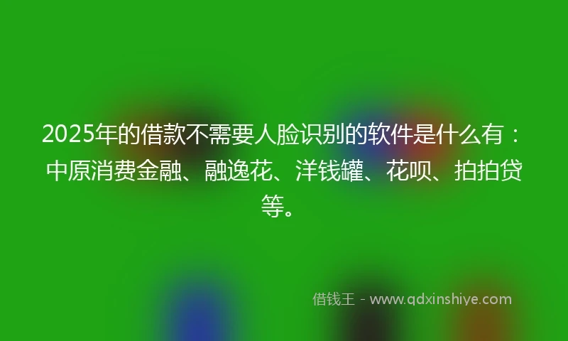 2025年的借款不需要人脸识别的软件是什么有：中原消费金融、融逸花、洋钱罐、花呗、拍拍贷等。