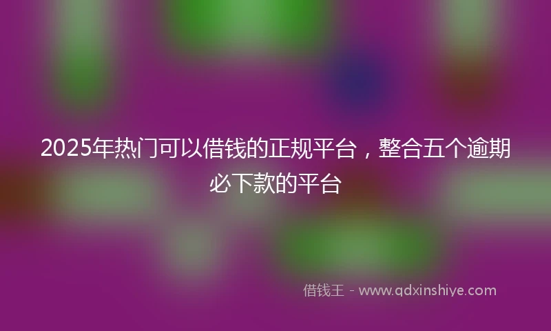 2025年热门可以借钱的正规平台，整合五个逾期必下款的平台