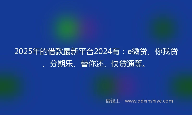 2025年的借款最新平台2024有：e微贷、你我贷、分期乐、替你还、快贷通等。