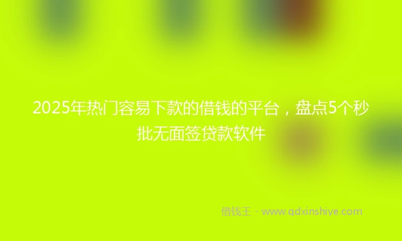 2025年热门容易下款的借钱的平台,盘点5个秒批无面签贷款软件
