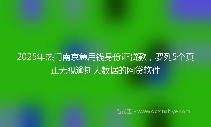 2025年热门南京急用钱身份证贷款，罗列5个真正无视逾期大数据的网贷软件