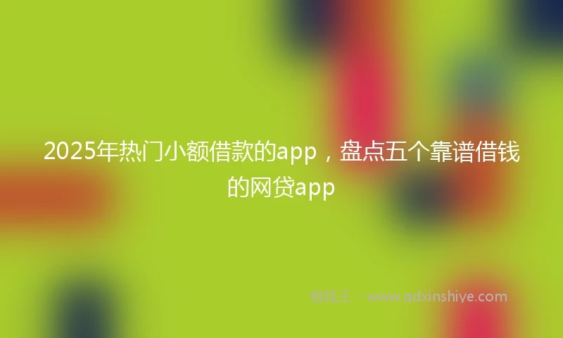 2025年热门小额借款的app，盘点五个靠谱借钱的网贷app