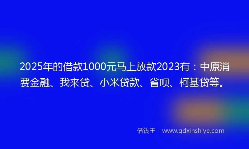 2025年的借款1000元马上放款2023有：中原消费金融、我来贷、小米贷款、省呗、柯基贷等。