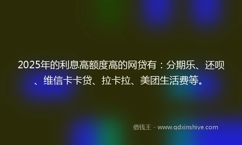 2025年的利息高额度高的网贷有：分期乐、还呗、维信卡卡贷、拉卡拉、美团生活费等。