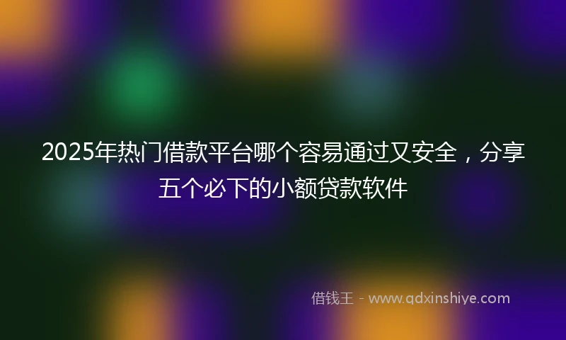 2025年热门借款平台哪个容易通过又安全，分享五个必下的小额贷款软件