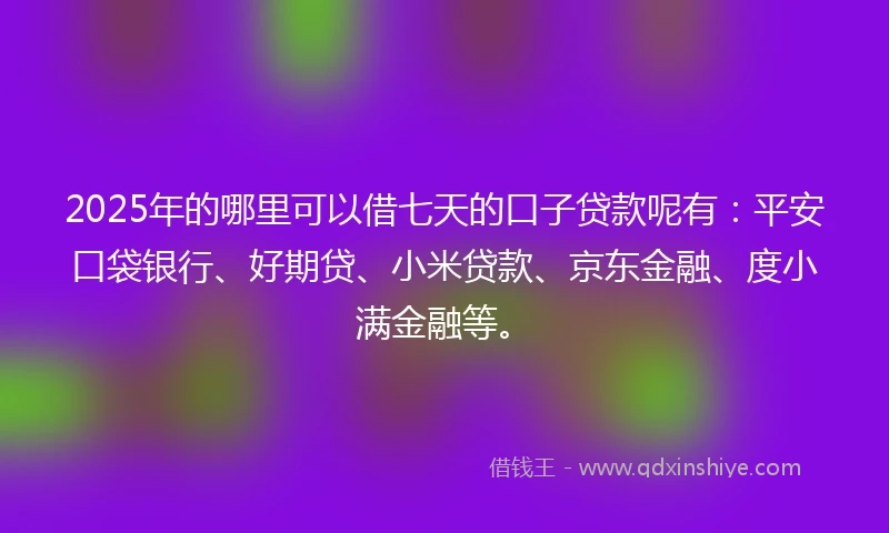 2025年的哪里可以借七天的口子贷款呢有：平安口袋银行、好期贷、小米贷款、京东金融、度小满金融等。