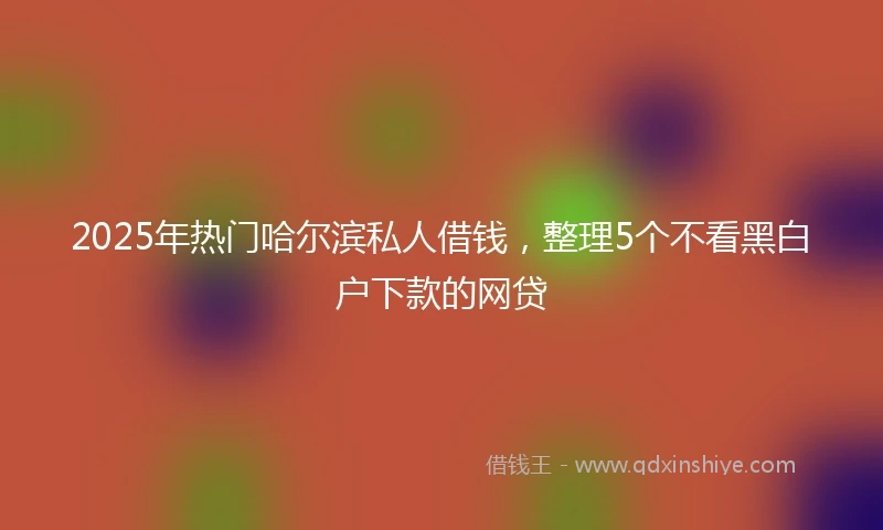 2025年热门哈尔滨私人借钱，整理5个不看黑白户下款的网贷