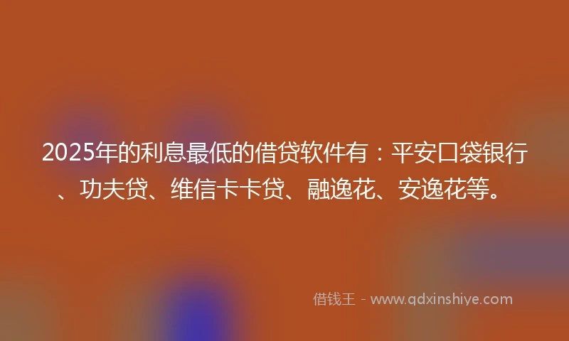 2025年的利息最低的借贷软件有：平安口袋银行、功夫贷、维信卡卡贷、融逸花、安逸花等。
