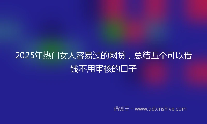 2025年热门女人容易过的网贷，总结五个可以借钱不用审核的口子