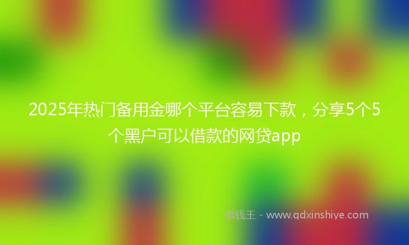 2025年热门备用金哪个平台容易下款，分享5个5个黑户可以借款的网贷app