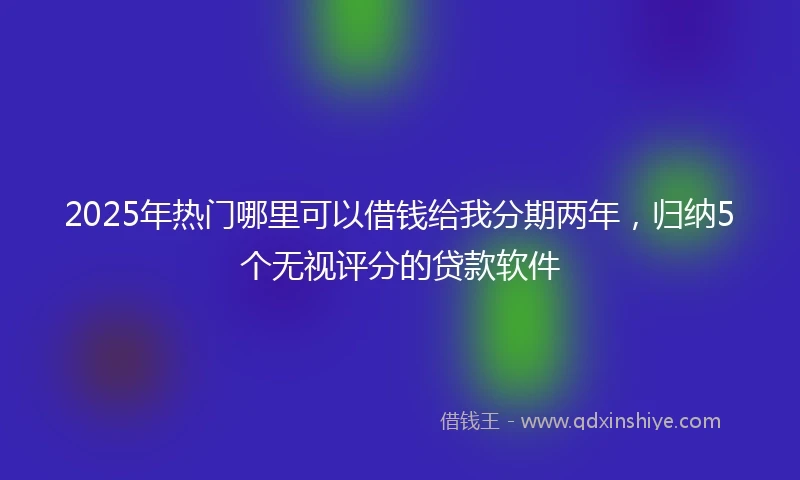 2025年热门哪里可以借钱给我分期两年，归纳5个无视评分的贷款软件