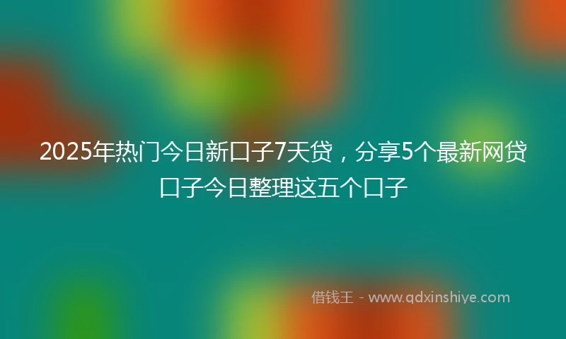 2025年热门今日新口子7天贷，分享5个最新网贷口子今日整理这五个口子