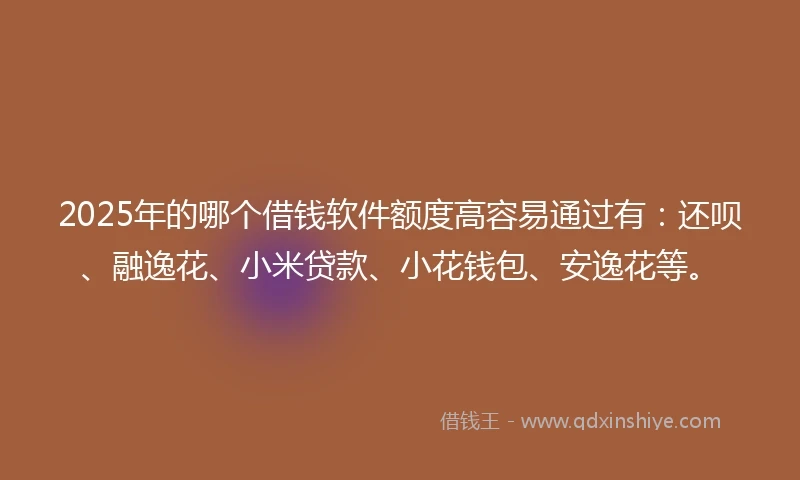 2025年的哪个借钱软件额度高容易通过有：还呗、融逸花、小米贷款、小花钱包、安逸花等。