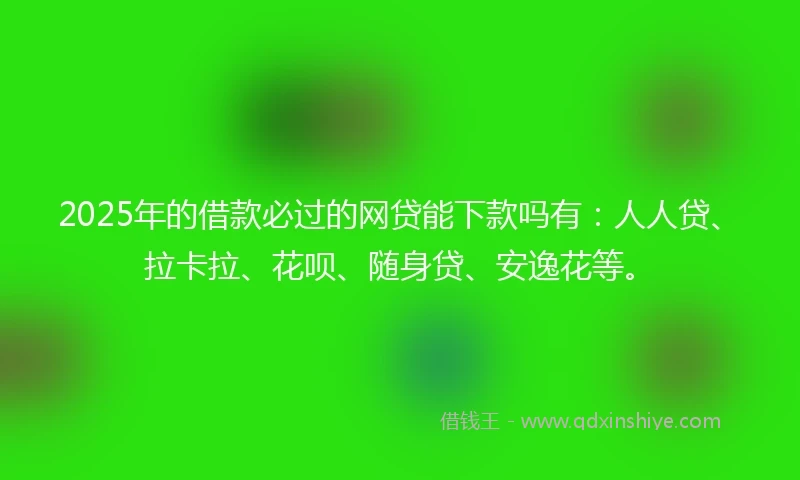 2025年的借款必过的网贷能下款吗有：人人贷、拉卡拉、花呗、随身贷、安逸花等。