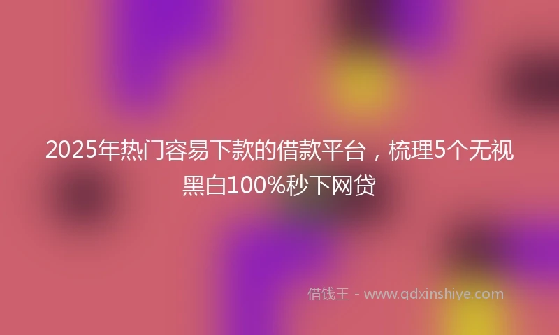 2025年热门容易下款的借款平台，梳理5个无视黑白100%秒下网贷