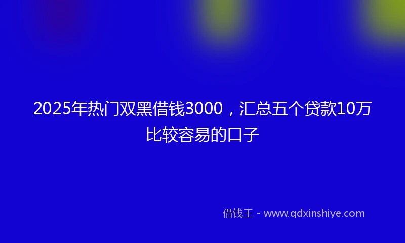 2025年热门双黑借钱3000，汇总五个贷款10万比较容易的口子