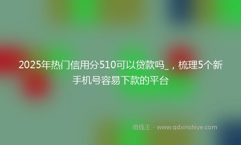 2025年热门信用分510可以贷款吗_，梳理5个新手机号容易下款的平台